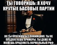 ТЫ ГОВОРИШЬ: Я ХОЧУ КРУТЫЕ БАСОВЫЕ ПАРТИИ НО ТЫ ПРОСИШЬ БЕЗ ПОНИМАНИЯ. ТЫ НЕ ПРЕДЛАГАЕШЬ ПРИМЕРЫ. ТЫ ДАЖЕ НЕ МОЖЕШЬ ПРИДУМАТЬ НОРМАЛЬНЫЙ РИФ