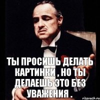 Ты просишь делать картинки , но ты делаешь это без уважения .