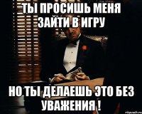 Ты просишь меня зайти в игру но ты делаешь это без уважения !