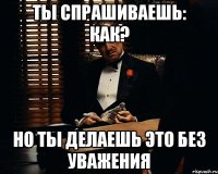 Ты спрашиваешь: как? Но ты делаешь это без уважения