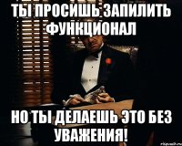 Ты просишь запилить функционал но ты делаешь это без уважения!