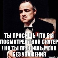 ты просишь что б я посмотрел твой скутер ! но ты просишь меня без уважения