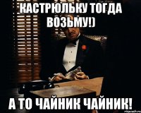 кастрюльку тогда возьму!) а то чайник чайник!