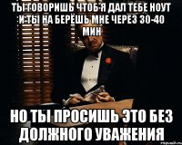 ты говоришь чтоб я дал тебе ноут и ты на берёшь мне через 30-40 мин но ты просишь это без должного уважения