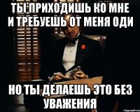 ты приходишь ко мне и требуешь от меня ОДИ но ты делаешь это без уважения