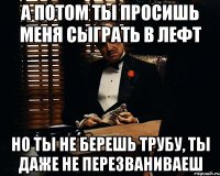 А потом ты просишь меня сыграть в лефт но ты не берешь трубу, ты даже не перезваниваеш