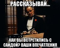 Рассказывай... Как вы встретились с Саидой? Ваши впечатления