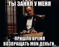 ты занял у меня пришло время возвращать мои деньги..