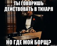 ты говоришь действовать в тихаря но где мой борщ?