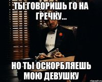 Ты говоришь го на гречку... Но ты оскорбляешь мою девушку