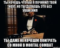 Ты хочешь что бы я починил твой ноут, но ты делаешь это без уважения ты даже не хочешm поиграть со мной в mortal combat