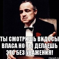 ты смотришь видосы Власа но ты делаешь это без уважения!