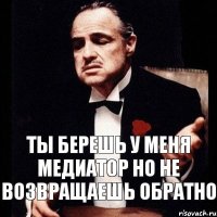 Ты берешь у меня медиатор но не возвращаешь обратно