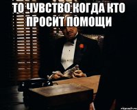 то чувство когда кто просит помощи 