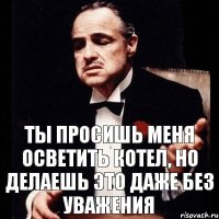 ты просишь меня осветить котел, но делаешь это даже без уважения