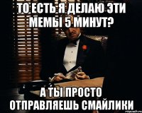 То есть я делаю эти мемы 5 минут? А ты просто отправляешь смайлики