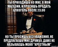 Ты приходишь ко мне, в мой магазин, и просишь продать алкоголь после 23.00 Но ты просишь без уважения, не предлагаешь мне дружбу, даже не называешь меня "крёстным"