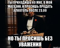 Ты приходишь ко мне, в мой магазин, и просишь продать алкоголь после 23.00 Но ты просишь без уважения