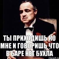 Ты приходишь ко мне и говоришь что в баре нет бухла