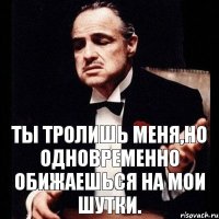 Ты тролишь меня,но одновременно обижаешься на мои шутки.