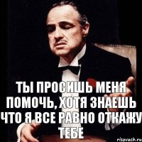 Ты просишь меня помочь, хотя знаешь что я все равно откажу тебе