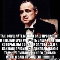 Так, слушайте меня, я ваш президент, и я не намерен слушать ваши сплетни которые вы собрали за тот год. И я, как ваш президент, докладываю о том, не слушайте никого, только меня. Я ваш ПРЕЗИДЕНТ!!!!!!!!!!!!!!