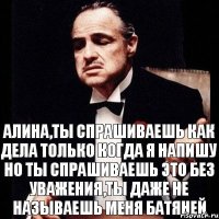 Алина,ты спрашиваешь как дела только когда я напишу но ты спрашиваешь это без уважения,ты даже не называешь меня батяней