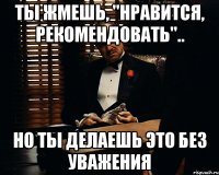 Ты жмешь, "НРАВИТСЯ, РЕКОМЕНДОВАТЬ".. Но ты делаешь это без уважения