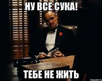 ну все сука! тебе не жить