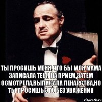 ты просишь меня,что бы моя мама записала тебя на прием,затем осмотрела,выписала лекарства,но ты просишь это без уважения