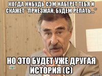 Когда нибудь Сэм наберет тебя и скажет "Приезжай, будем репать..." Но это будет уже другая история (с)