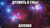 Дружить в губы ахуенно