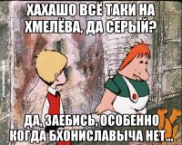 Хахашо всё таки на Хмелёва, да Серый? Да, заебись, особенно когда Бхониславыча нет...