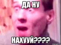 да ну нахууй????