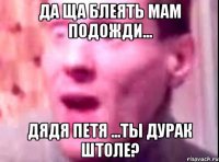 Да ща блеять мам подожди... Дядя Петя ...ТЫ ДУРАК ШТОЛЕ?