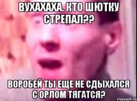 вУХахаха. кто шютку стрепал?? воробей ты еще не сдыхался с орлом тягатся?