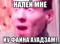 налей мне иу файна ауадзам!