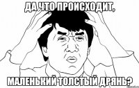 Да что происходит, Маленький толстый дрянь?