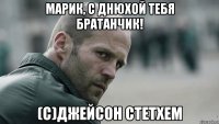 Марик, с днюхой тебя братанчик! (С)Джейсон Стетхем