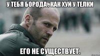 У тебя борода , как хуй у телки его не существует.