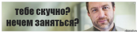 тебе скучно? нечем заняться?