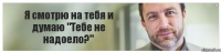 Я смотрю на тебя и думаю "Тебе не надоело?"