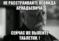 Не расстраивайте Леонида Аркадьевича Сейчас же выпейте таблетки. !