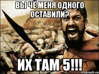 ВЫ ЧЁ МЕНЯ ОДНОГО ОСТАВИЛИ? ИХ ТАМ 5!!!