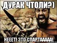 дУРАК ЧТОЛИ?) НЕЕЕТ! ЭТО СПАРТААААА!