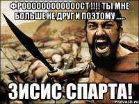 ФРООООООООООООСТ !!!! ты мне больше не друг и поэтому ..... ЗИСИС СПАРТА!