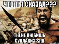 что ты сказал??? ты не любишь сувлаки???!!!