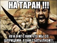 на таран !!! ну и фиг с ним что мы со шприцами , а они с бутылкой!!!