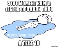 Этот момент когда тебе не продали пиво А тебе 18