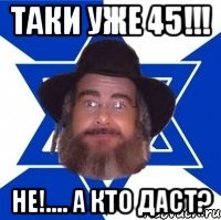 Таки уже 45!!! Не!.... А кто даст?